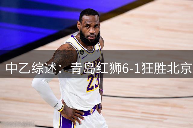 中乙综述：青岛红狮6-1狂胜北京理工，广东铭途补赛2-0蓉城B队