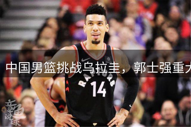 中国男篮挑战乌拉圭，郭士强重大调整，王俊杰重用，胡明轩要拼了